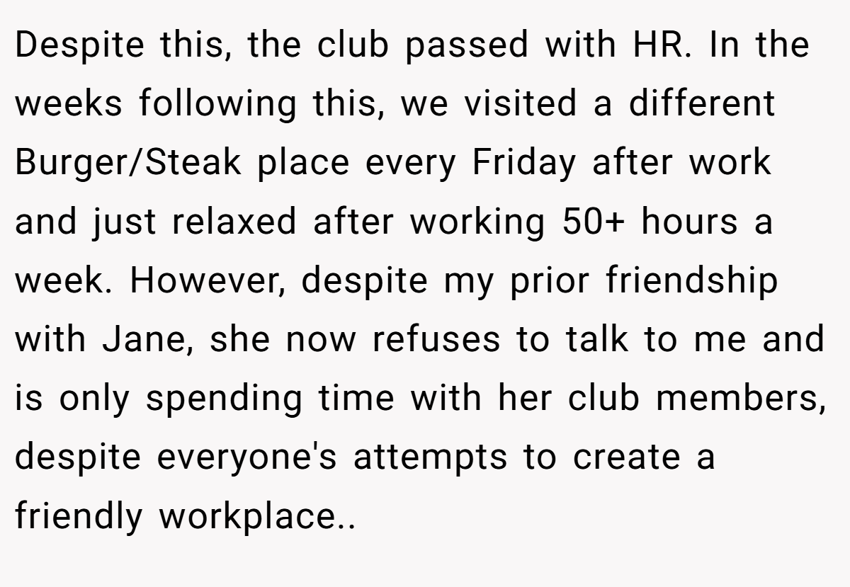 Despite this, the club passed with HR. In the weeks following this, we visited a different Burger/Steak place every Friday after work and just relaxed after working 50+ hours a week. However, despite my prior friendship with Jane, she now refuses to talk to me and is only spending time with her club members, despite everyone's attempts to create a friendly workplace..