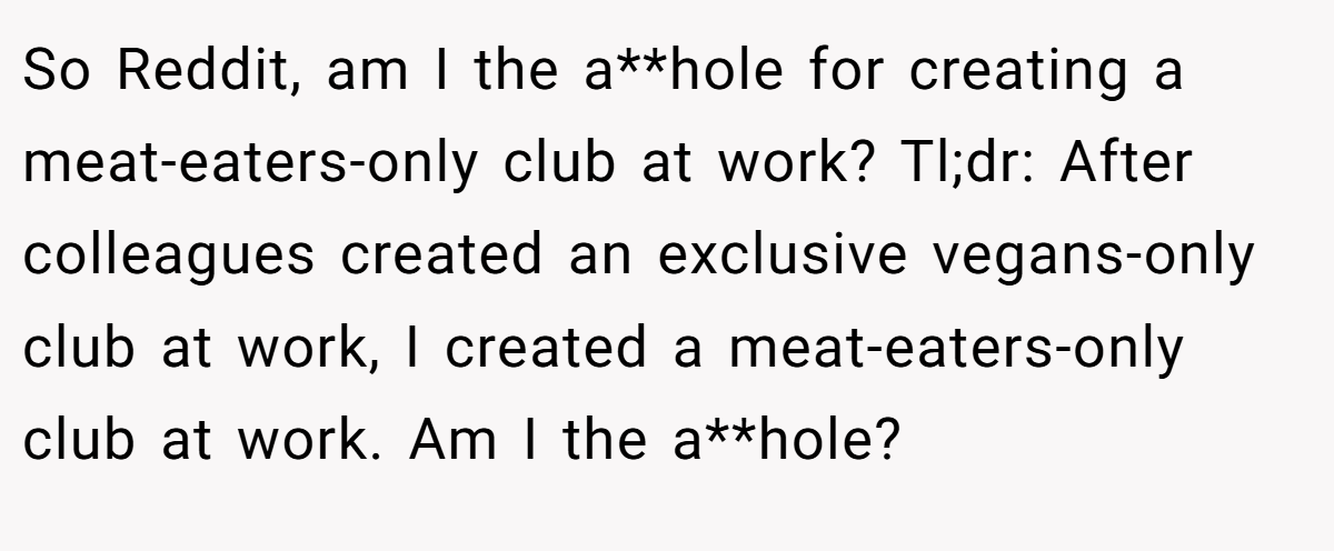 So Reddit, am I the a**hole for creating a meat-eaters-only club at work? Tl;dr: After colleagues created an exclusive vegans-only club at work, I created a meat-eaters-only club at work. Am I the a**hole?