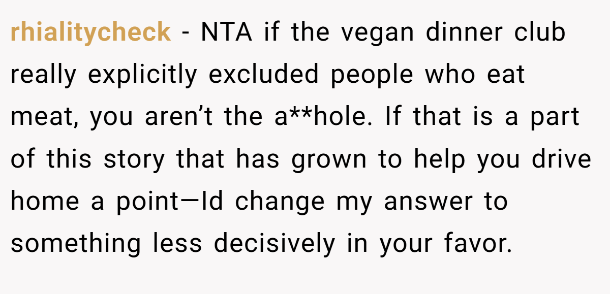 rhialitycheck − NTA if the vegan dinner club really explicitly excluded people who eat meat, you aren’t the a**hole. If that is a part of this story that has grown to help you drive home a point—Id change my answer to something less decisively in your favor.