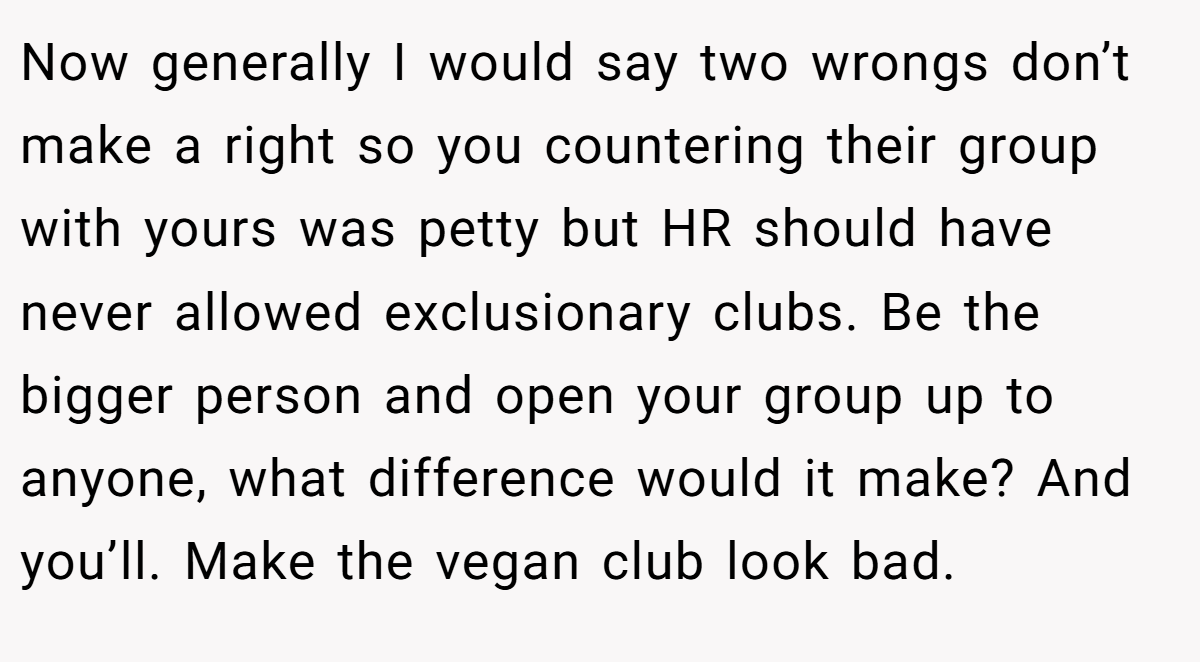 Now generally I would say two wrongs don’t make a right so you countering their group with yours was petty but HR should have never allowed exclusionary clubs. Be the bigger person and open your group up to anyone, what difference would it make? And you’ll. Make the vegan club look bad.