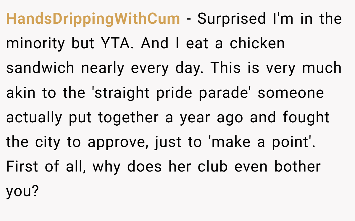 HandsDrippingWithCum − Surprised I'm in the minority but YTA. And I eat a chicken sandwich nearly every day. This is very much akin to the 'straight pride parade' someone actually put together a year ago and fought the city to approve, just to 'make a point'. First of all, why does her club even bother you?