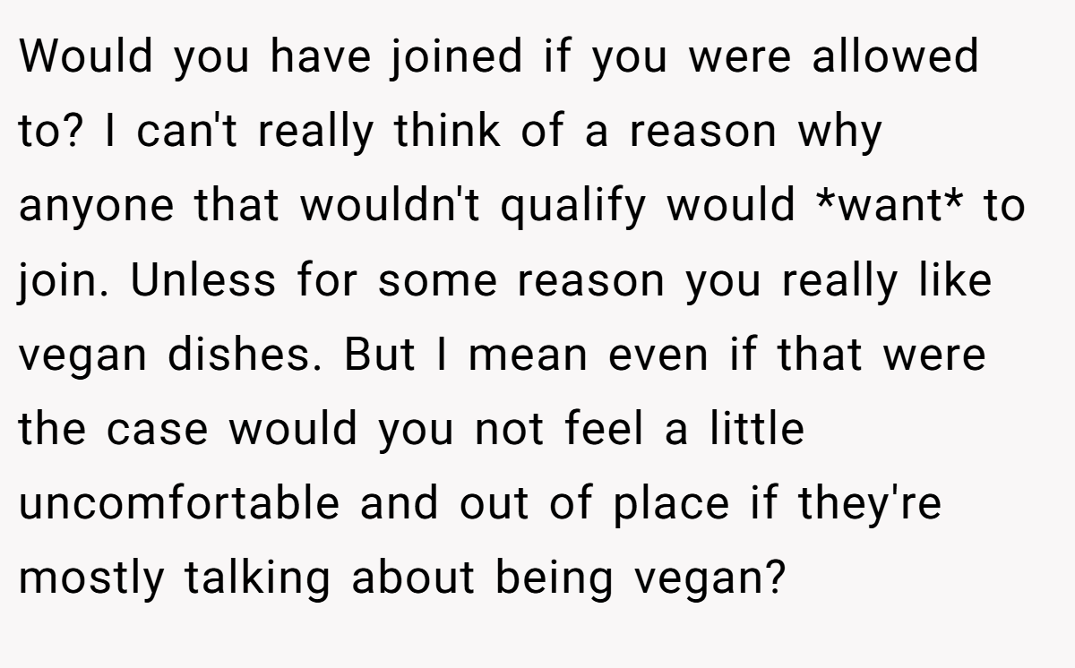 Would you have joined if you were allowed to? I can't really think of a reason why anyone that wouldn't qualify would *want* to join. Unless for some reason you really like vegan dishes. But I mean even if that were the case would you not feel a little uncomfortable and out of place if they're mostly talking about being vegan?