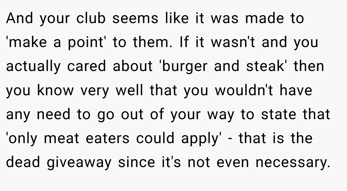 And your club seems like it was made to 'make a point' to them. If it wasn't and you actually cared about 'burger and steak' then you know very well that you wouldn't have any need to go out of your way to state that 'only meat eaters could apply' - that is the dead giveaway since it's not even necessary.