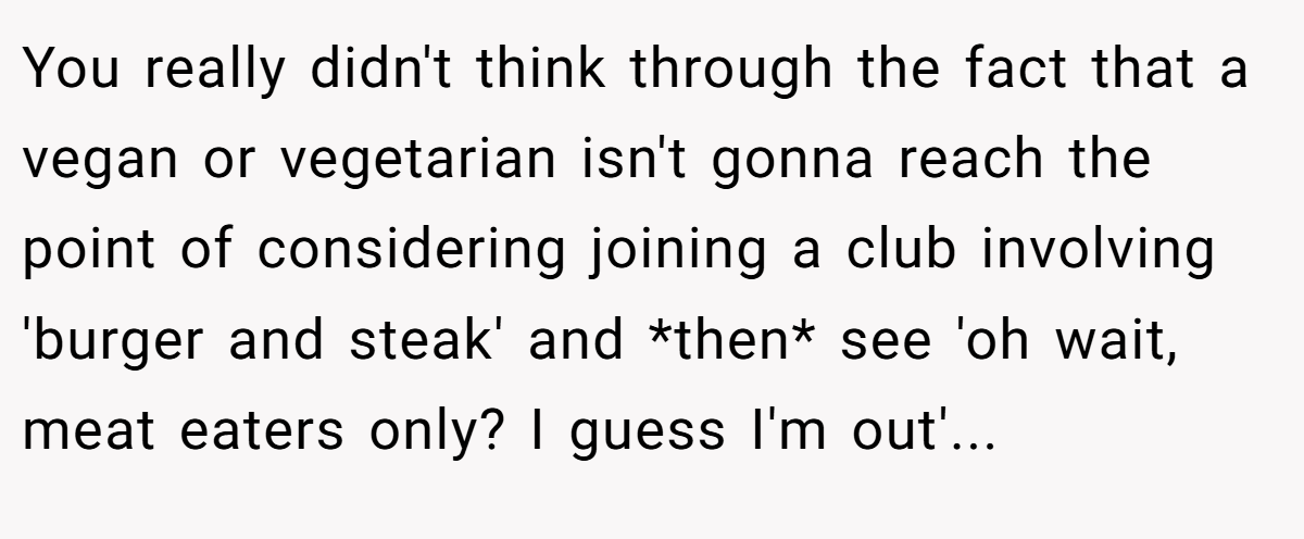 You really didn't think through the fact that a vegan or vegetarian isn't gonna reach the point of considering joining a club involving 'burger and steak' and *then* see 'oh wait, meat eaters only? I guess I'm out'...