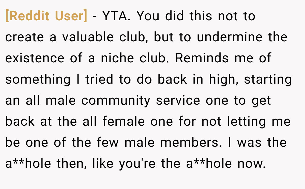 [Reddit User] − YTA. You did this not to create a valuable club, but to undermine the existence of a niche club. Reminds me of something I tried to do back in high, starting an all male community service one to get back at the all female one for not letting me be one of the few male members. I was the a**hole then, like you're the a**hole now.