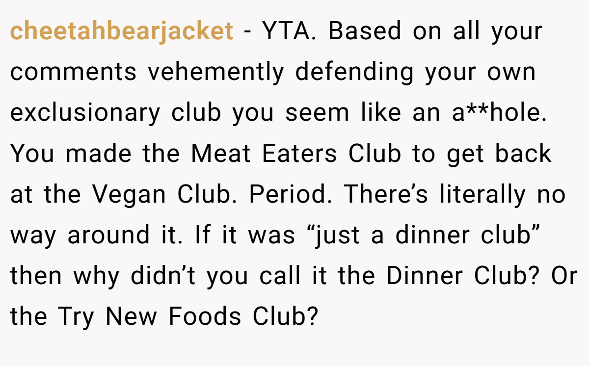 cheetahbearjacket − YTA. Based on all your comments vehemently defending your own exclusionary club you seem like an a**hole. You made the Meat Eaters Club to get back at the Vegan Club. Period. There’s literally no way around it. If it was “just a dinner club” then why didn’t you call it the Dinner Club? Or the Try New Foods Club?