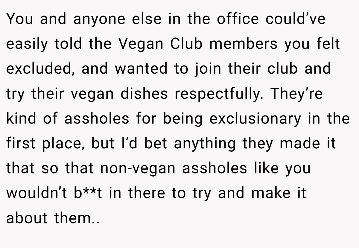 You and anyone else in the office could’ve easily told the Vegan Club members you felt excluded, and wanted to join their club and try their vegan dishes respectfully. They’re kind of assholes for being exclusionary in the first place, but I’d bet anything they made it that so that non-vegan assholes like you wouldn’t b**t in there to try and make it about them..