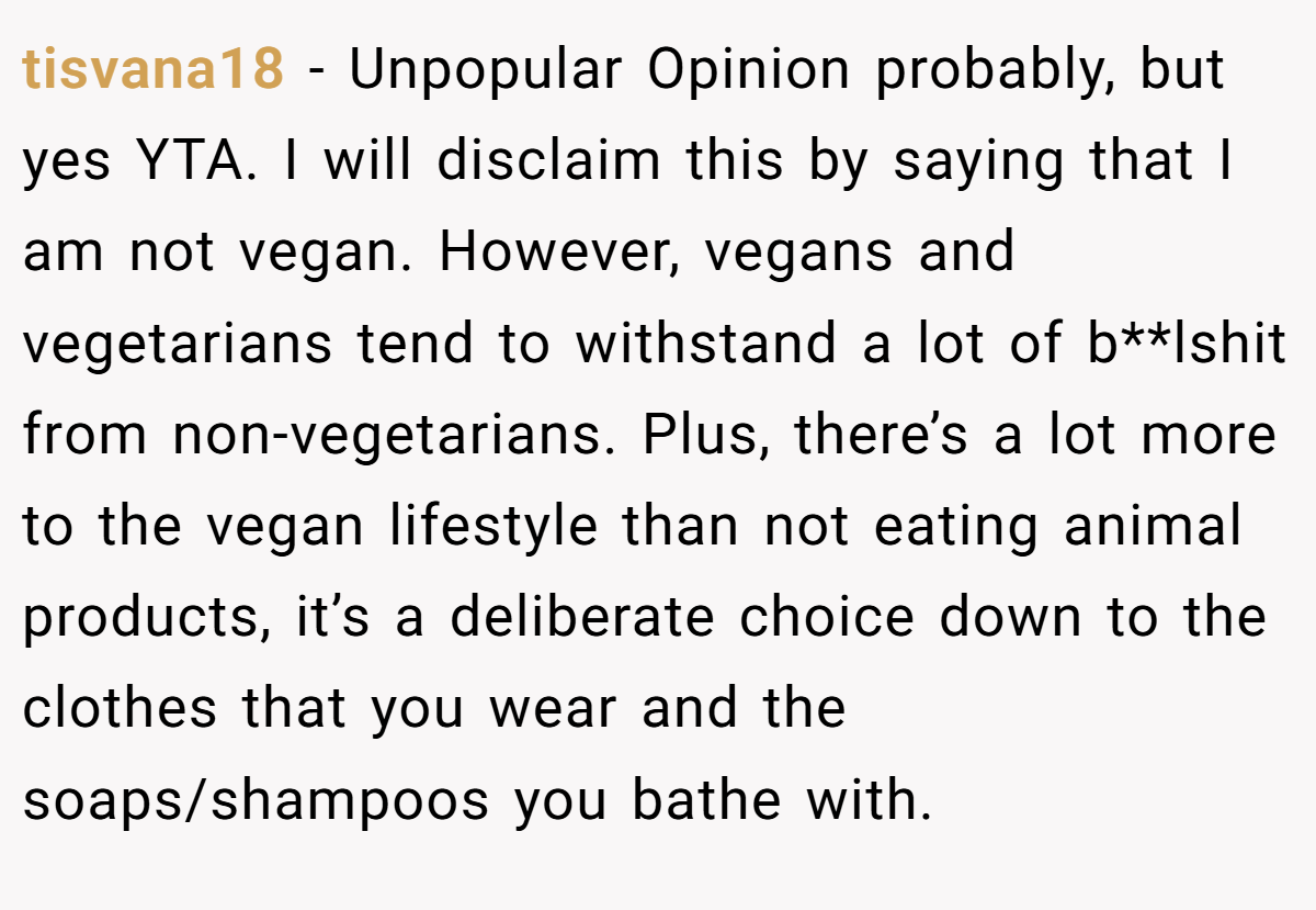 tisvana18 − Unpopular Opinion probably, but yes YTA. I will disclaim this by saying that I am not vegan. However, vegans and vegetarians tend to withstand a lot of b**lshit from non-vegetarians. Plus, there’s a lot more to the vegan lifestyle than not eating animal products, it’s a deliberate choice down to the clothes that you wear and the soaps/shampoos you bathe with.