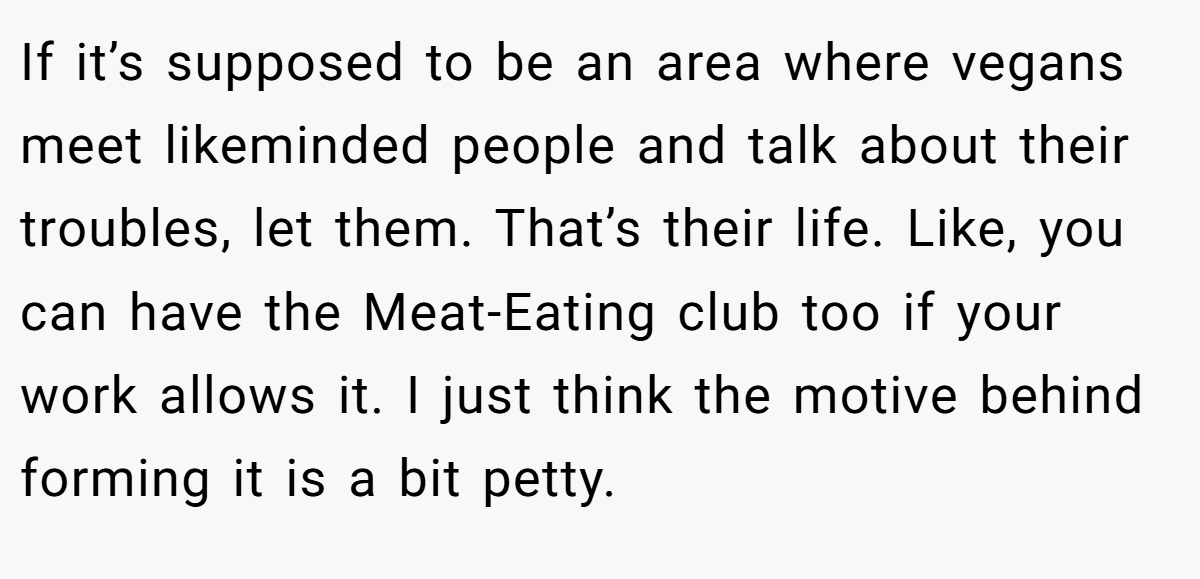 If it’s supposed to be an area where vegans meet likeminded people and talk about their troubles, let them. That’s their life. Like, you can have the Meat-Eating club too if your work allows it. I just think the motive behind forming it is a bit petty.