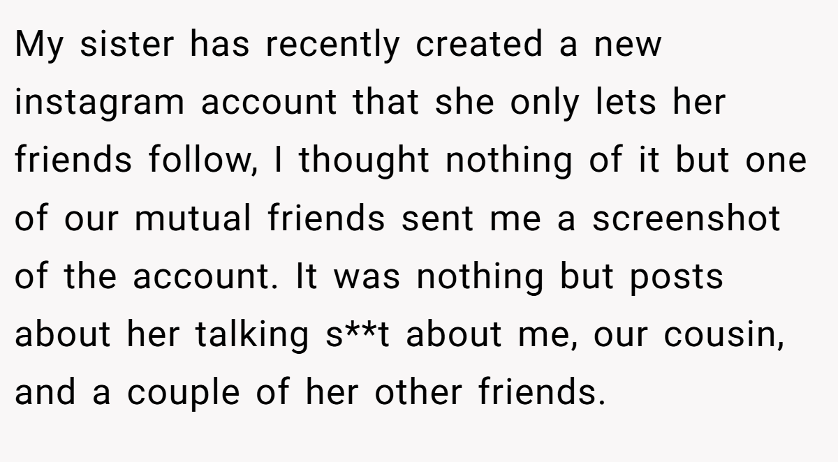 My sister has recently created a new instagram account that she only lets her friends follow, I thought nothing of it but one of our mutual friends sent me a screenshot of the account. It was nothing but posts about her talking s**t about me, our cousin, and a couple of her other friends.