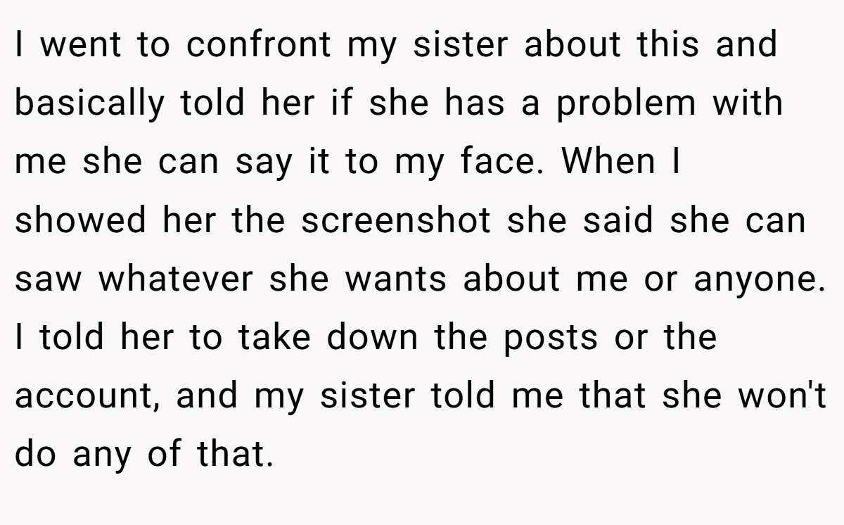 I went to confront my sister about this and basically told her if she has a problem with me she can say it to my face. When I showed her the screenshot she said she can saw whatever she wants about me or anyone. I told her to take down the posts or the account, and my sister told me that she won't do any of that.