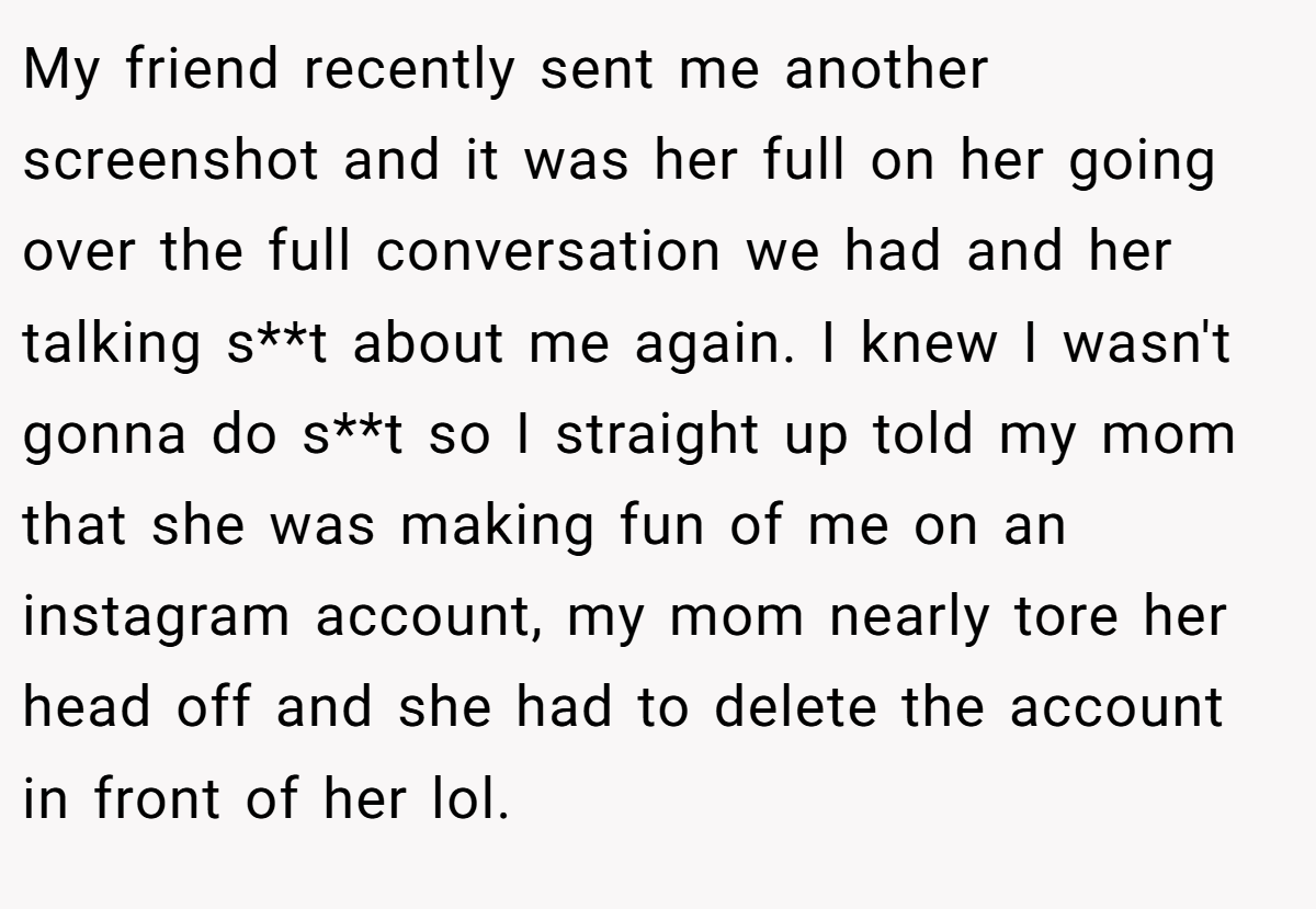 My friend recently sent me another screenshot and it was her full on her going over the full conversation we had and her talking s**t about me again. I knew I wasn't gonna do s**t so I straight up told my mom that she was making fun of me on an instagram account, my mom nearly tore her head off and she had to delete the account in front of her lol.