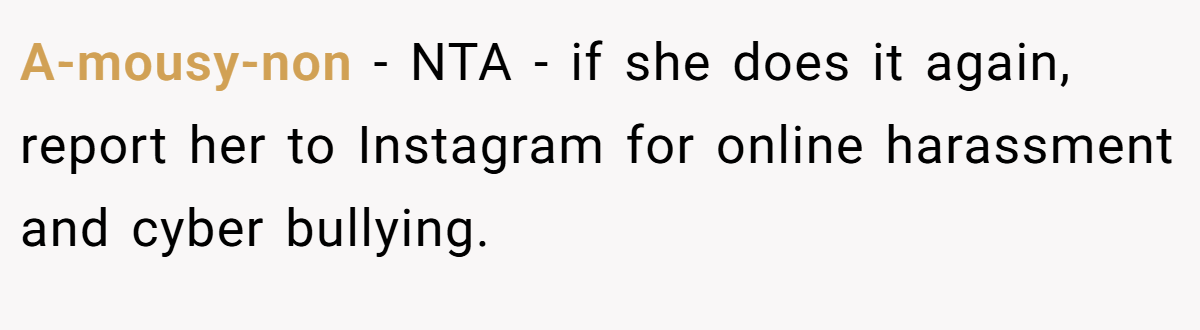 A-mousy-non − NTA - if she does it again, report her to Instagram for online harassment and cyber bullying.