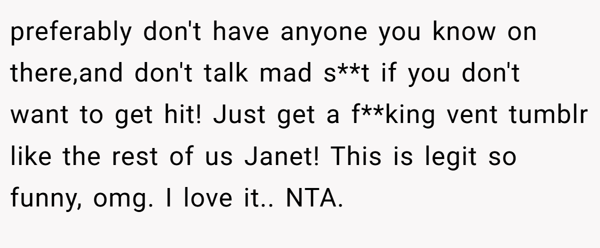 preferably don't have anyone you know on there,and don't talk mad s**t if you don't want to get hit! Just get a f**king vent tumblr like the rest of us Janet! This is legit so funny, omg. I love it.. NTA.