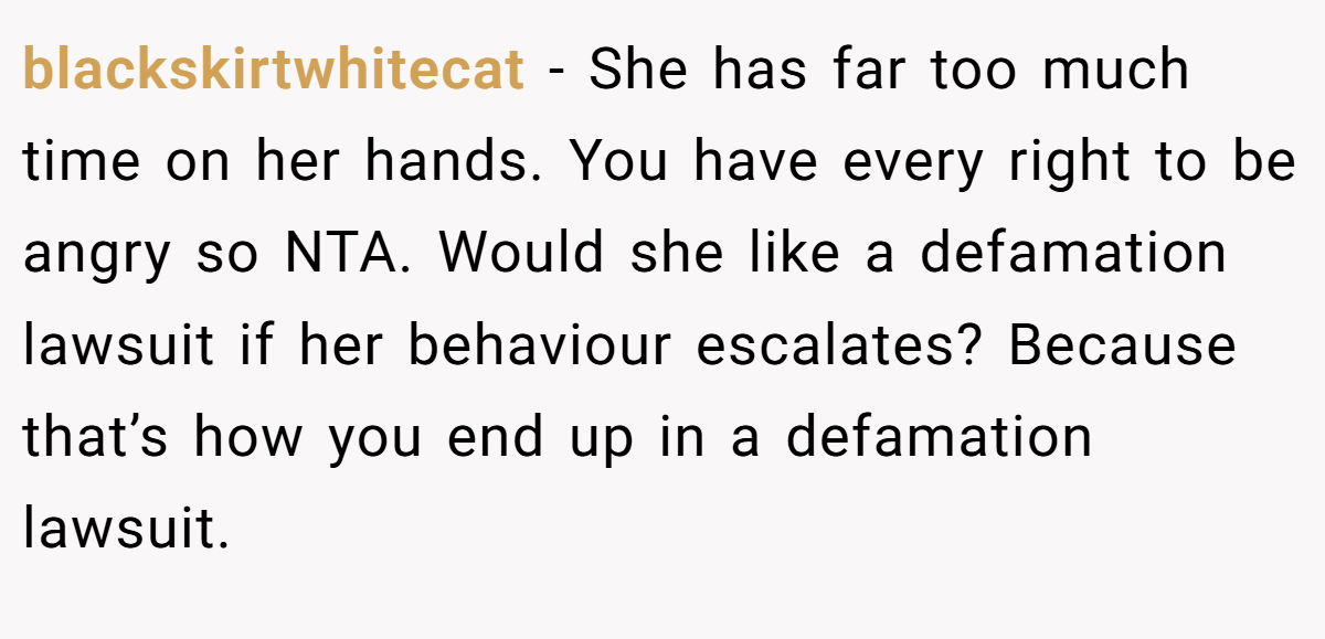 blackskirtwhitecat − She has far too much time on her hands. You have every right to be angry so NTA. Would she like a defamation lawsuit if her behaviour escalates? Because that’s how you end up in a defamation lawsuit.