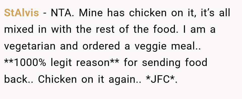 StAlvis − NTA. Mine has chicken on it, it’s all mixed in with the rest of the food. I am a vegetarian and ordered a veggie meal.. **1000% legit reason** for sending food back.. Chicken on it again.. *JFC*.