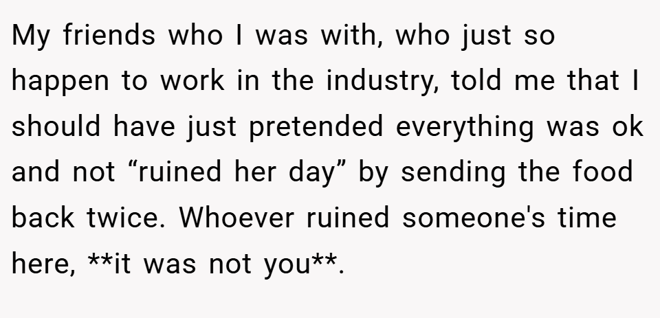 My friends who I was with, who just so happen to work in the industry, told me that I should have just pretended everything was ok and not “ruined her day” by sending the food back twice. Whoever ruined someone's time here, **it was not you**.