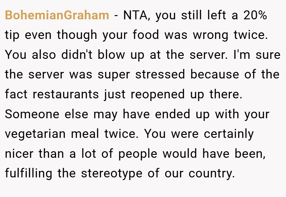 BohemianGraham − NTA, you still left a 20% tip even though your food was wrong twice. You also didn't blow up at the server. I'm sure the server was super stressed because of the fact restaurants just reopened up there. Someone else may have ended up with your vegetarian meal twice. You were certainly nicer than a lot of people would have been, fulfilling the stereotype of our country.