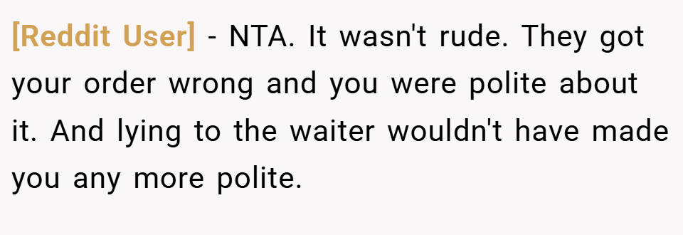[Reddit User] − NTA. It wasn't rude. They got your order wrong and you were polite about it. And lying to the waiter wouldn't have made you any more polite.