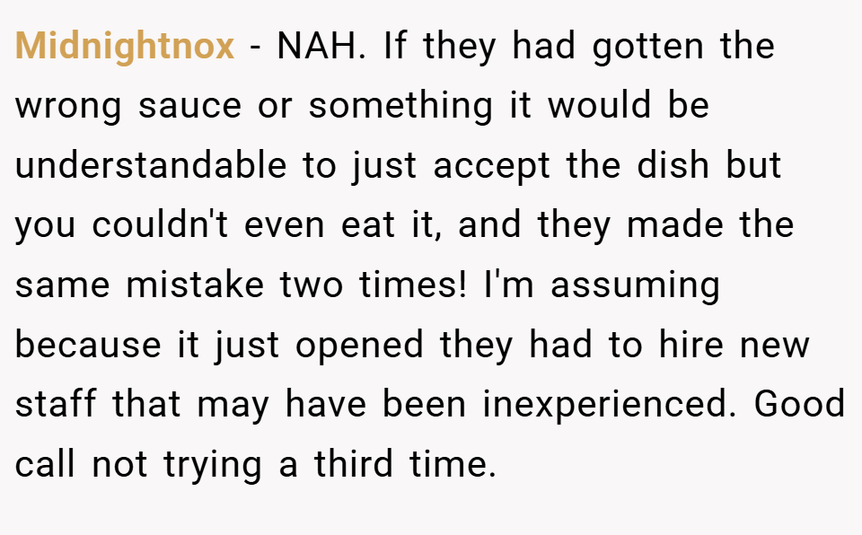 Midnightnox − NAH. If they had gotten the wrong sauce or something it would be understandable to just accept the dish but you couldn't even eat it, and they made the same mistake two times! I'm assuming because it just opened they had to hire new staff that may have been inexperienced. Good call not trying a third time.