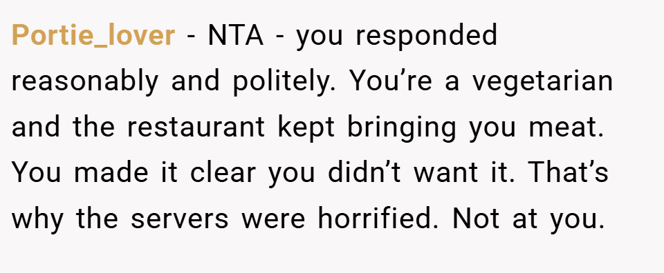 Portie_lover − NTA - you responded reasonably and politely. You’re a vegetarian and the restaurant kept bringing you meat. You made it clear you didn’t want it. That’s why the servers were horrified. Not at you.