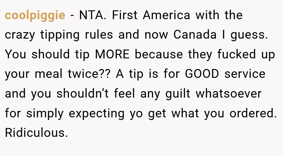 coolpiggie − NTA. First America with the crazy tipping rules and now Canada I guess. You should tip MORE because they fucked up your meal twice?? A tip is for GOOD service and you shouldn’t feel any guilt whatsoever for simply expecting yo get what you ordered. Ridiculous.