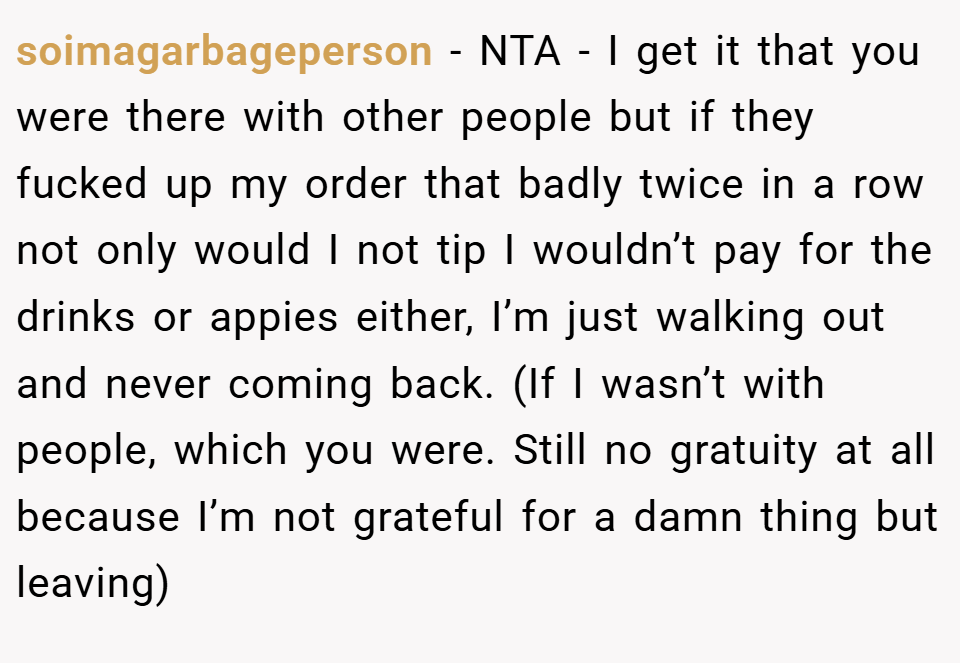 soimagarbageperson − NTA - I get it that you were there with other people but if they fucked up my order that badly twice in a row not only would I not tip I wouldn’t pay for the drinks or appies either, I’m just walking out and never coming back. (If I wasn’t with people, which you were. Still no gratuity at all because I’m not grateful for a damn thing but leaving)