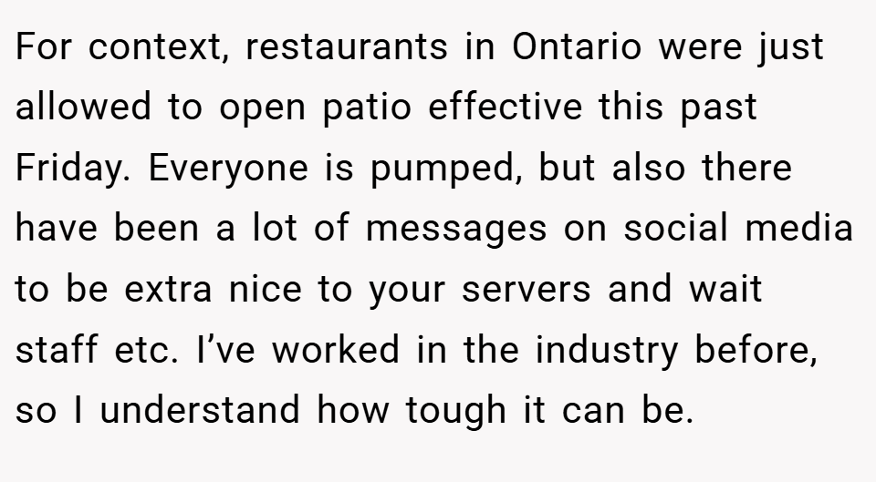 For context, restaurants in Ontario were just allowed to open patio effective this past Friday. Everyone is pumped, but also there have been a lot of messages on social media to be extra nice to your servers and wait staff etc. I’ve worked in the industry before, so I understand how tough it can be.