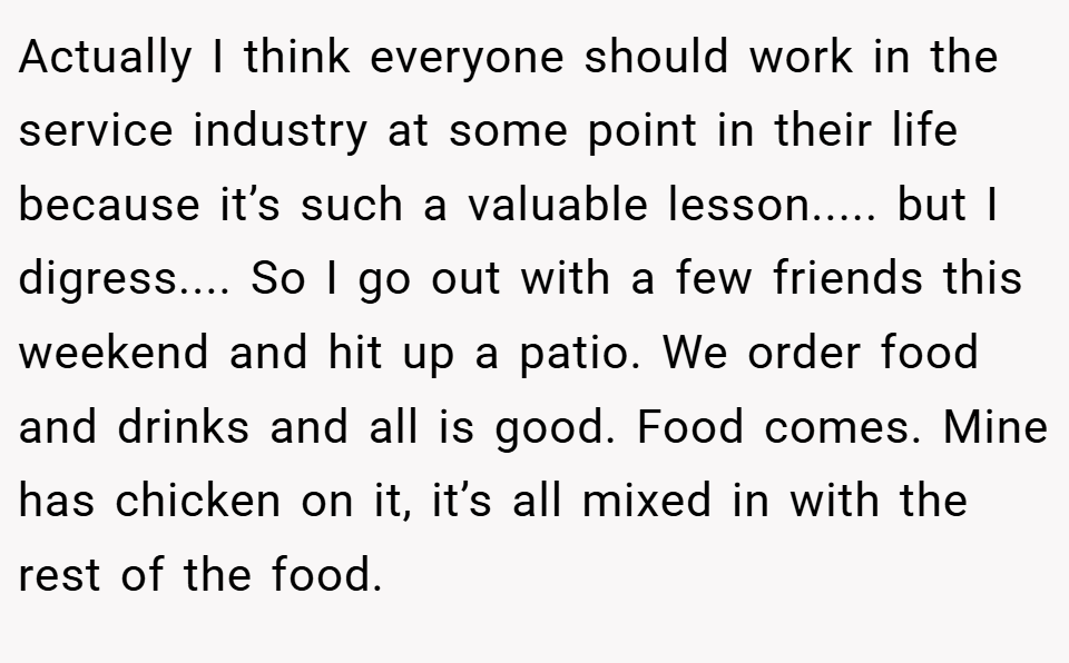 Actually I think everyone should work in the service industry at some point in their life because it’s such a valuable lesson..... but I digress.... So I go out with a few friends this weekend and hit up a patio. We order food and drinks and all is good. Food comes. Mine has chicken on it, it’s all mixed in with the rest of the food.