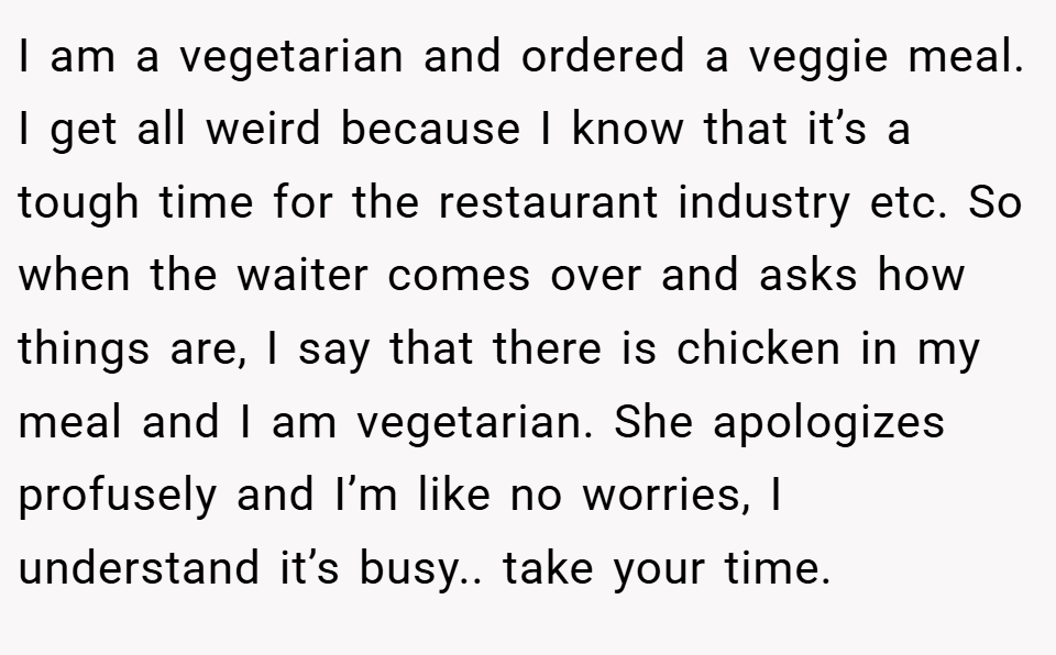 I am a vegetarian and ordered a veggie meal. I get all weird because I know that it’s a tough time for the restaurant industry etc. So when the waiter comes over and asks how things are, I say that there is chicken in my meal and I am vegetarian. She apologizes profusely and I’m like no worries, I understand it’s busy.. take your time.