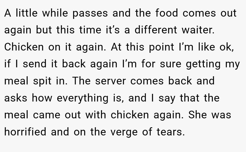 A little while passes and the food comes out again but this time it’s a different waiter. Chicken on it again. At this point I’m like ok, if I send it back again I’m for sure getting my meal spit in. The server comes back and asks how everything is, and I say that the meal came out with chicken again. She was horrified and on the verge of tears.