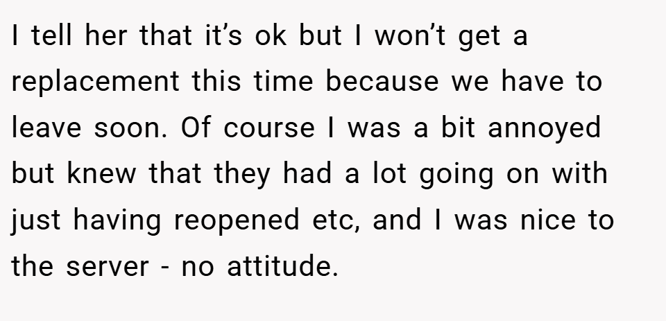 I tell her that it’s ok but I won’t get a replacement this time because we have to leave soon. Of course I was a bit annoyed but knew that they had a lot going on with just having reopened etc, and I was nice to the server - no attitude.