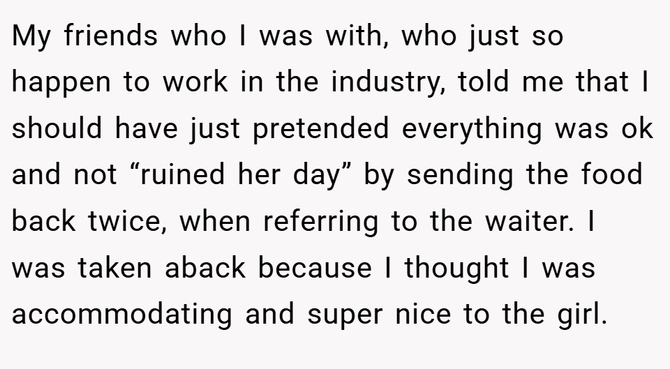 My friends who I was with, who just so happen to work in the industry, told me that I should have just pretended everything was ok and not “ruined her day” by sending the food back twice, when referring to the waiter. I was taken aback because I thought I was accommodating and super nice to the girl.