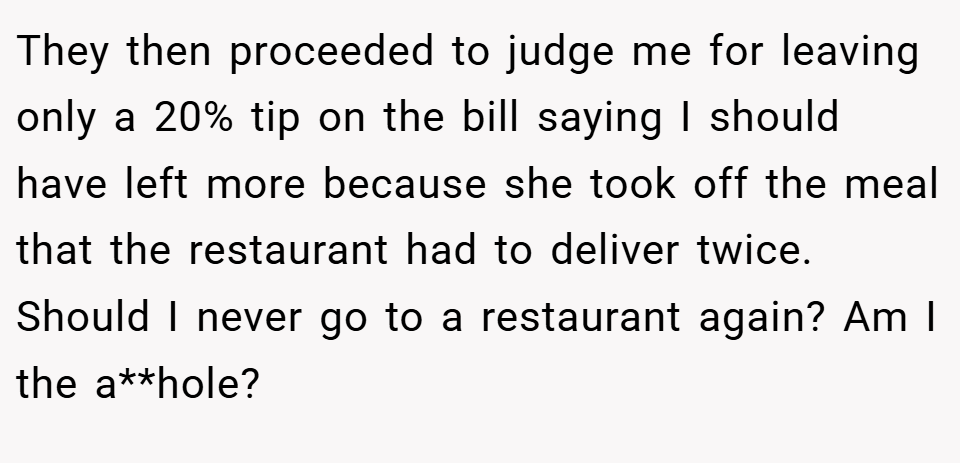 They then proceeded to judge me for leaving only a 20% tip on the bill saying I should have left more because she took off the meal that the restaurant had to deliver twice. Should I never go to a restaurant again? Am I the a**hole?