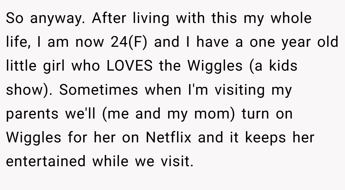 So anyway. After living with this my whole life, I am now 24(F) and I have a one year old little girl who LOVES the Wiggles (a kids show). Sometimes when I'm visiting my parents we'll (me and my mom) turn on Wiggles for her on Netflix and it keeps her entertained while we visit.