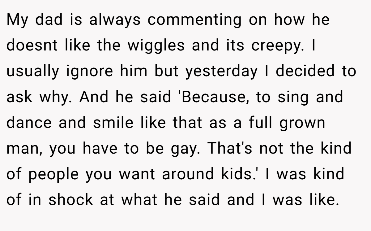My dad is always commenting on how he doesnt like the wiggles and its creepy. I usually ignore him but yesterday I decided to ask why. And he said 'Because, to sing and dance and smile like that as a full grown man, you have to be gay. That's not the kind of people you want around kids.' I was kind of in shock at what he said and I was like.
