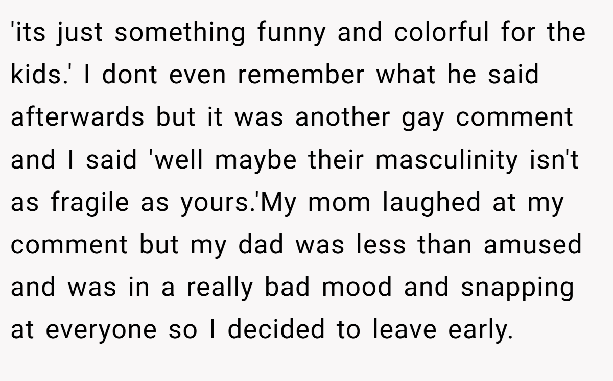'its just something funny and colorful for the kids.' I dont even remember what he said afterwards but it was another gay comment and I said 'well maybe their masculinity isn't as fragile as yours.'My mom laughed at my comment but my dad was less than amused and was in a really bad mood and snapping at everyone so I decided to leave early.
