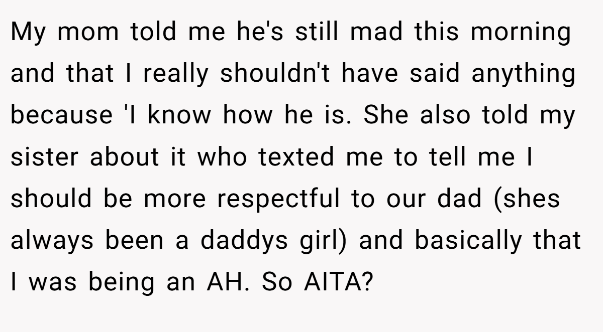 My mom told me he's still mad this morning and that I really shouldn't have said anything because 'I know how he is. She also told my sister about it who texted me to tell me I should be more respectful to our dad (shes always been a daddys girl) and basically that I was being an AH. So AITA?