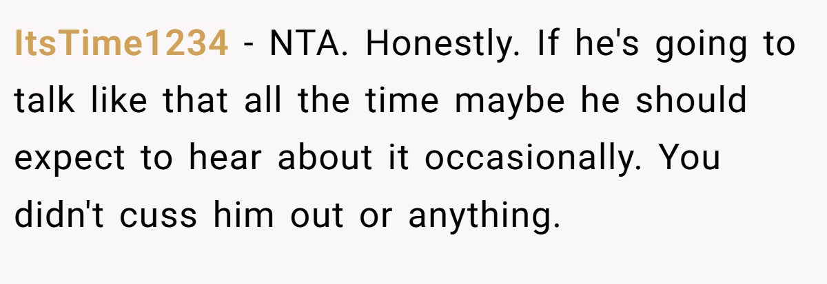 ItsTime1234 - NTA. Honestly. If he's going to talk like that all the time maybe he should expect to hear about it occasionally. You didn't cuss him out or anything.