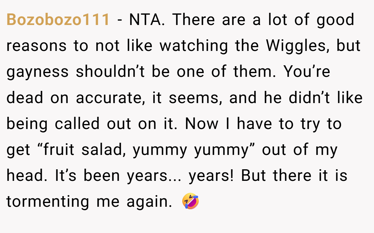 Bozobozo111 - NTA. There are a lot of good reasons to not like watching the Wiggles, but gayness shouldn’t be one of them. You’re dead on accurate, it seems, and he didn’t like being called out on it. Now I have to try to get “fruit salad, yummy yummy” out of my head. It’s been years... years! But there it is tormenting me again. 🤣