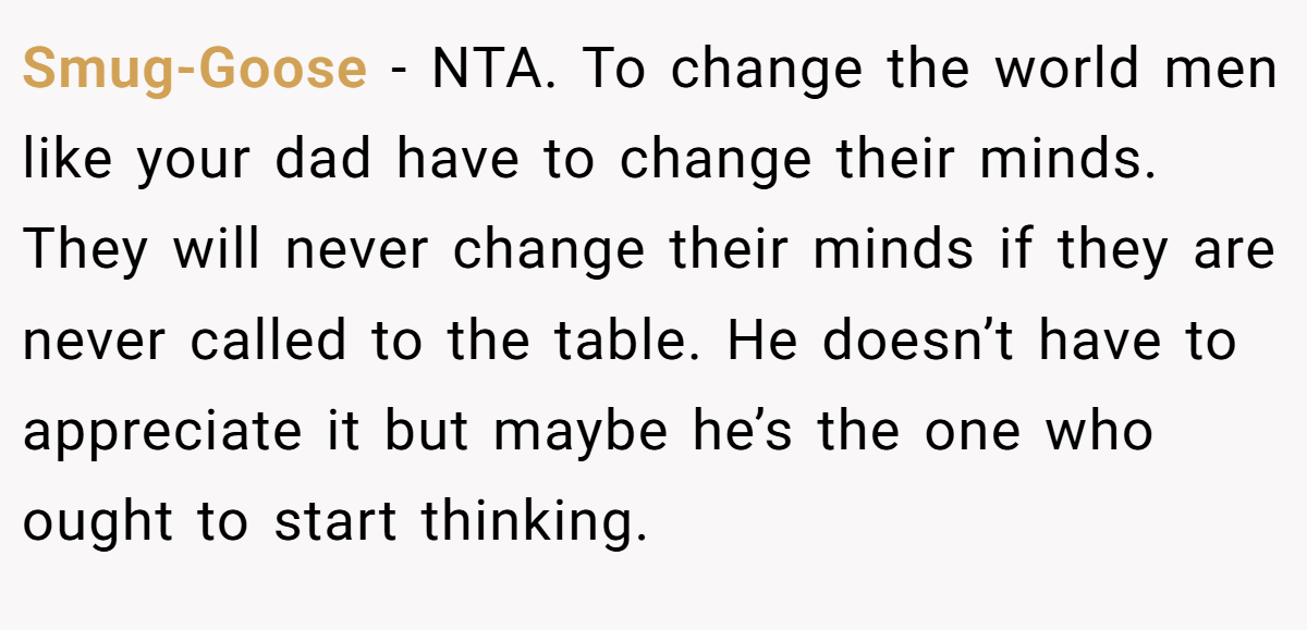 Smug-Goose - NTA. To change the world men like your dad have to change their minds. They will never change their minds if they are never called to the table. He doesn’t have to appreciate it but maybe he’s the one who ought to start thinking.