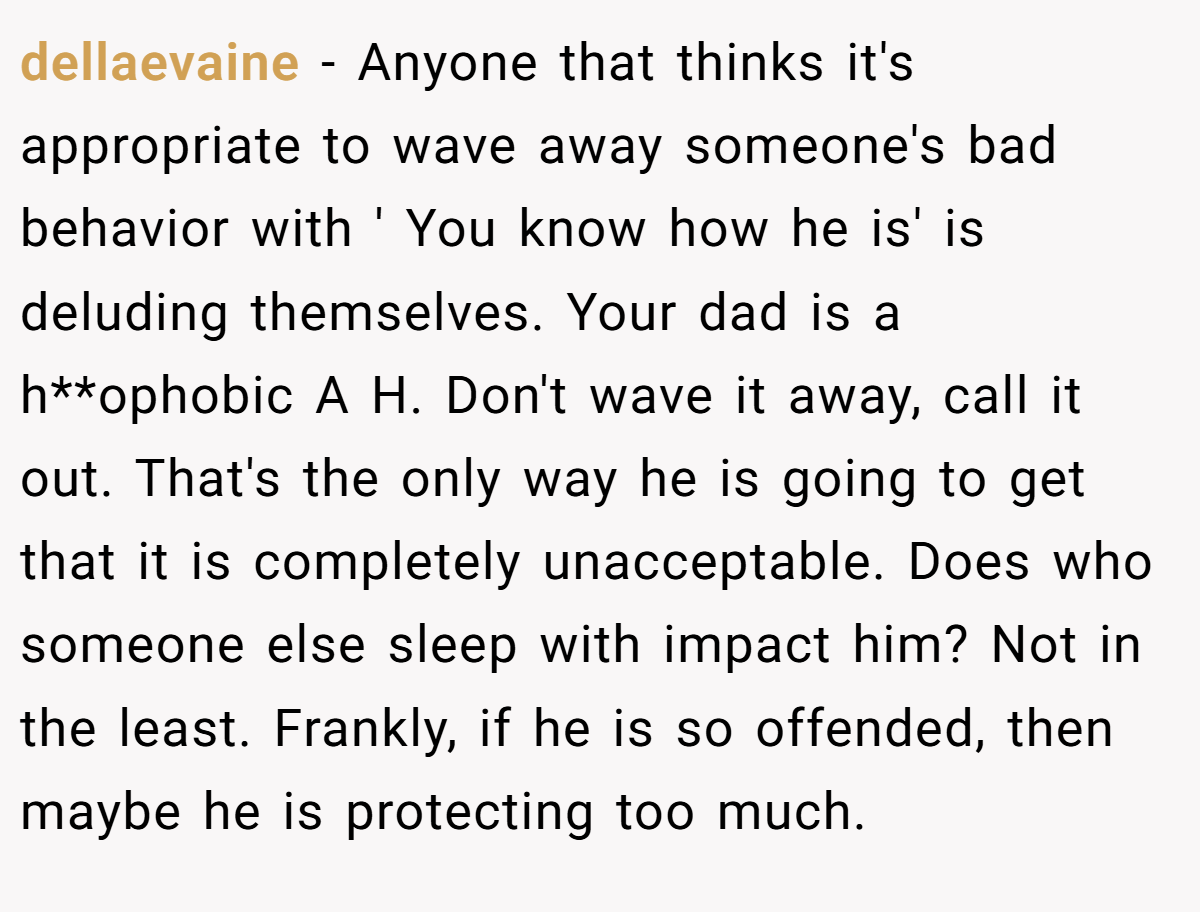 dellaevaine - Anyone that thinks it's appropriate to wave away someone's bad behavior with ' You know how he is' is deluding themselves. Your dad is a h**ophobic A H. Don't wave it away, call it out. That's the only way he is going to get that it is completely unacceptable. Does who someone else sleep with impact him? Not in the least. Frankly, if he is so offended, then maybe he is protecting too much. 