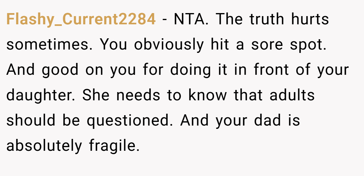 Flashy_Current2284 - NTA. The truth hurts sometimes. You obviously hit a sore spot. And good on you for doing it in front of your daughter. She needs to know that adults should be questioned. And your dad is absolutely fragile.