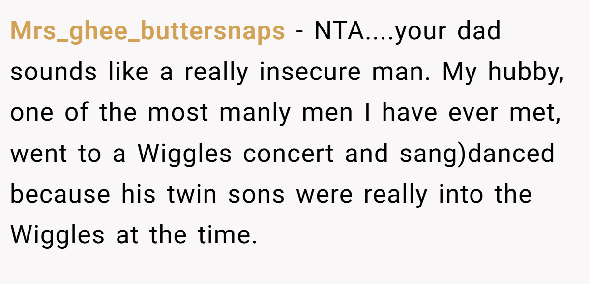 Mrs_ghee_buttersnaps - NTA....your dad sounds like a really insecure man. My hubby, one of the most manly men I have ever met, went to a Wiggles concert and sang)danced because his twin sons were really into the Wiggles at the time.