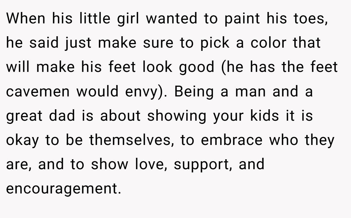 When his little girl wanted to paint his toes, he said just make sure to pick a color that will make his feet look good (he has the feet cavemen would envy). Being a man and a great dad is about showing your kids it is okay to be themselves, to embrace who they are, and to show love, support, and encouragement.