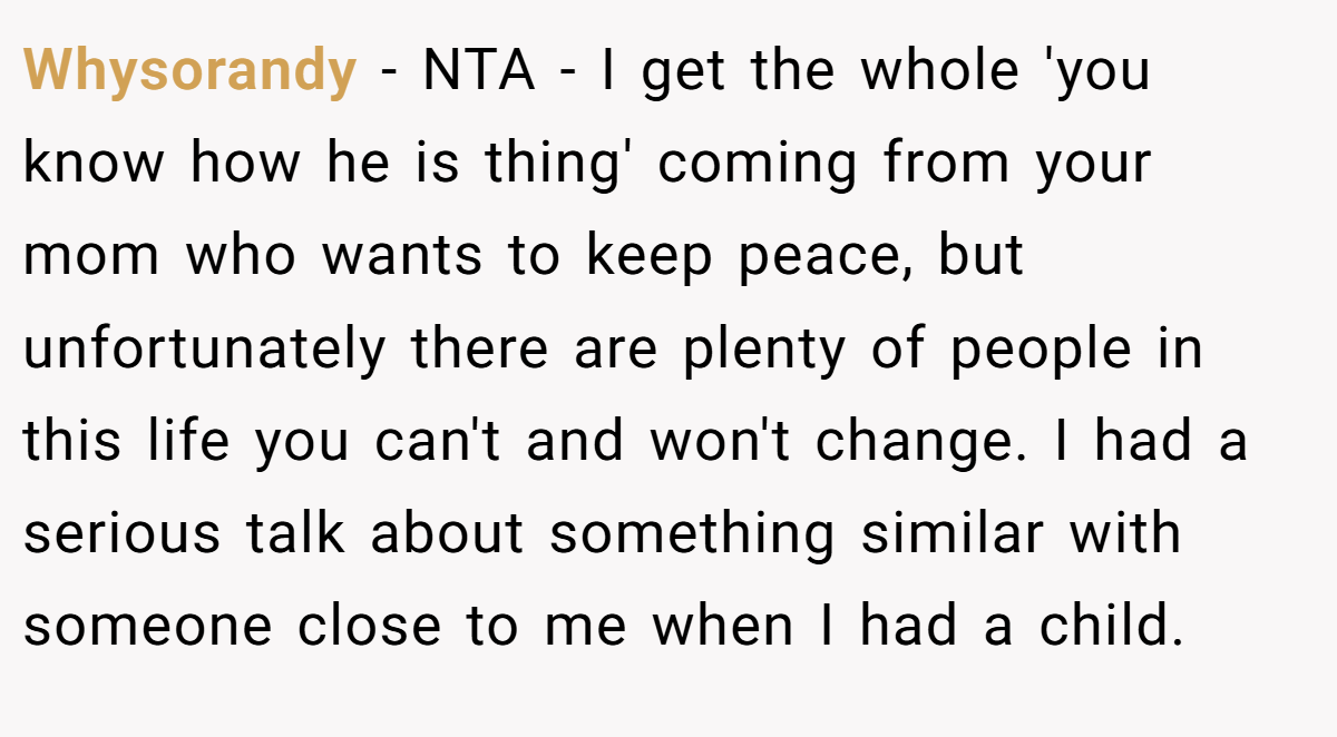 Whysorandy - NTA - I get the whole 'you know how he is thing' coming from your mom who wants to keep peace, but unfortunately there are plenty of people in this life you can't and won't change. I had a serious talk about something similar with someone close to me when I had a child.