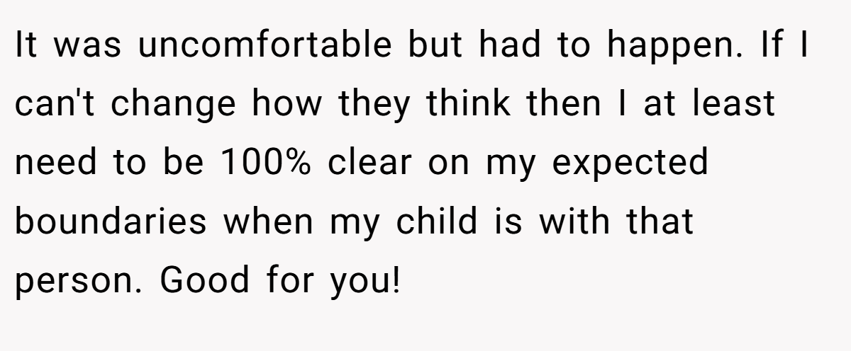 It was uncomfortable but had to happen. If I can't change how they think then I at least need to be 100% clear on my expected boundaries when my child is with that person. Good for you!