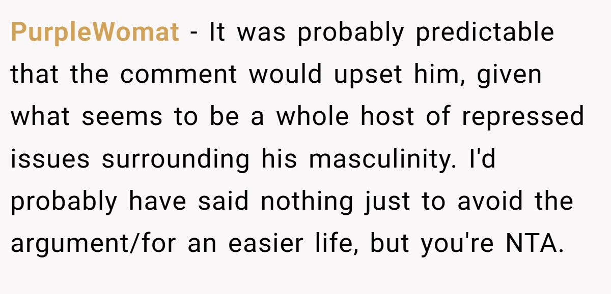 PurpleWomat - It was probably predictable that the comment would upset him, given what seems to be a whole host of repressed issues surrounding his masculinity. I'd probably have said nothing just to avoid the argument/for an easier life, but you're NTA.