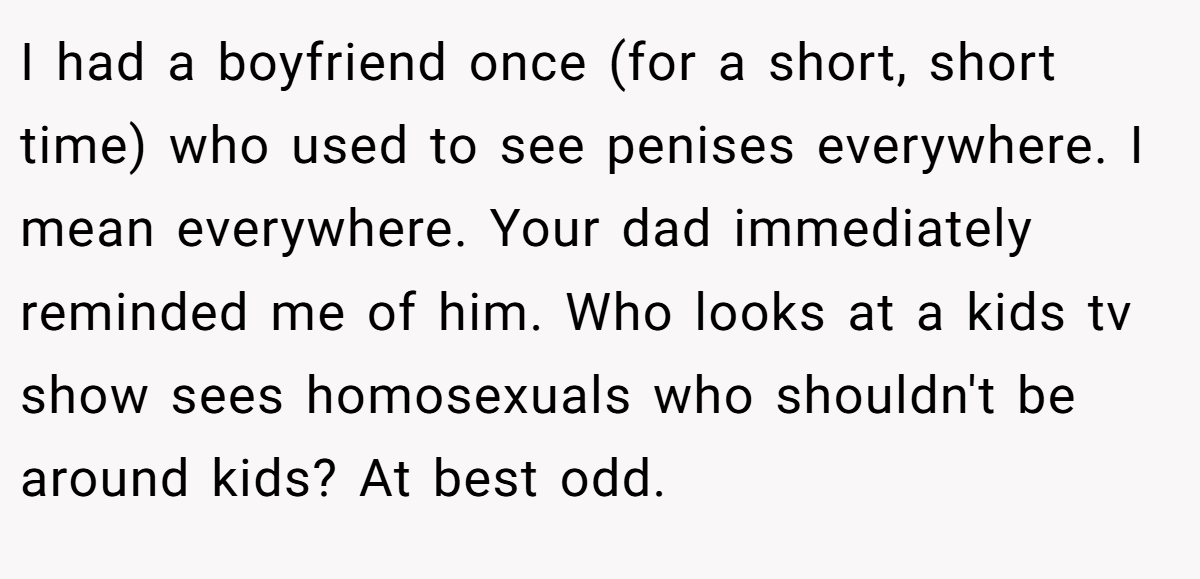 I had a boyfriend once (for a short, short time) who used to see penises everywhere. I mean everywhere. Your dad immediately reminded me of him. Who looks at a kids tv show sees homosexuals who shouldn't be around kids? At best odd.