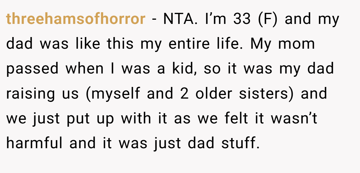 threehamsofhorror - NTA. I’m 33 (F) and my dad was like this my entire life. My mom passed when I was a kid, so it was my dad raising us (myself and 2 older sisters) and we just put up with it as we felt it wasn’t harmful and it was just dad stuff.